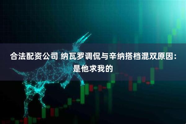 合法配资公司 纳瓦罗调侃与辛纳搭档混双原因：是他求我的