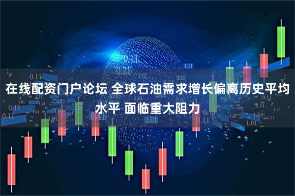 在线配资门户论坛 全球石油需求增长偏离历史平均水平 面临重大阻力