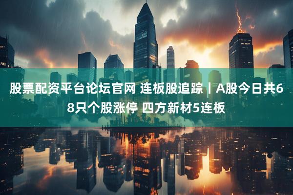 股票配资平台论坛官网 连板股追踪丨A股今日共68只个股涨停 四方新材5连板