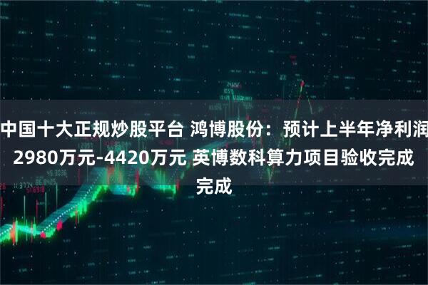 中国十大正规炒股平台 鸿博股份：预计上半年净利润2980万元-4420万元 英博数科算力项目验收完成