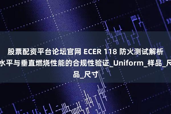 股票配资平台论坛官网 ECER 118 防火测试解析：水平与垂直燃烧性能的合规性验证_Uniform_样品_尺寸