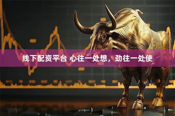 线下配资平台 心往一处想，劲往一处使