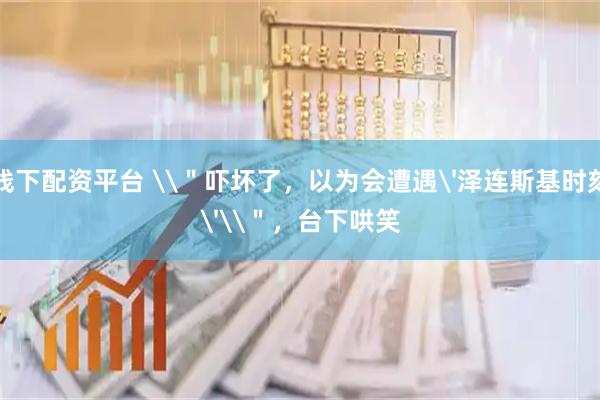 线下配资平台 \＂吓坏了，以为会遭遇'泽连斯基时刻'\＂，台下哄笑