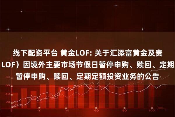 线下配资平台 黄金LOF: 关于汇添富黄金及贵金属证券投资基金（LOF）因境外主要市场节假日暂停申购、赎回、定期定额投资业务的公告