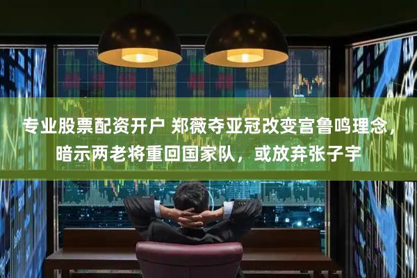 专业股票配资开户 郑薇夺亚冠改变宫鲁鸣理念，暗示两老将重回国家队，或放弃张子宇