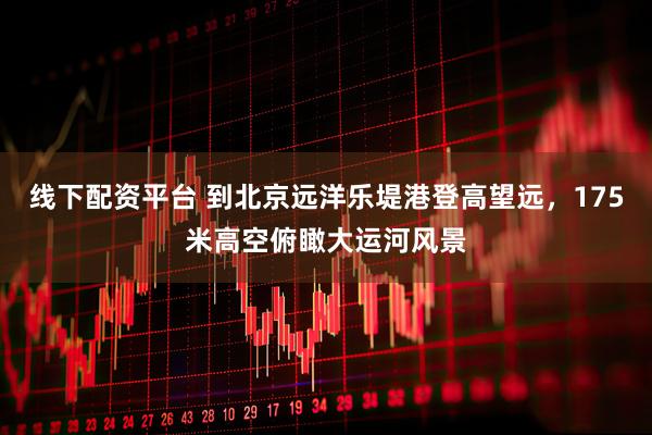 线下配资平台 到北京远洋乐堤港登高望远，175米高空俯瞰大运河风景