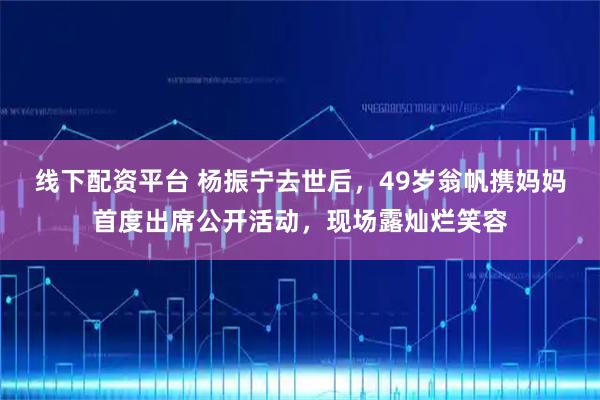 线下配资平台 杨振宁去世后，49岁翁帆携妈妈首度出席公开活动，现场露灿烂笑容