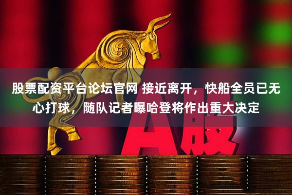 股票配资平台论坛官网 接近离开，快船全员已无心打球，随队记者曝哈登将作出重大决定