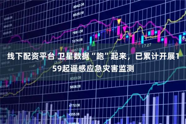 线下配资平台 卫星数据“跑”起来，已累计开展159起遥感应急灾害监测