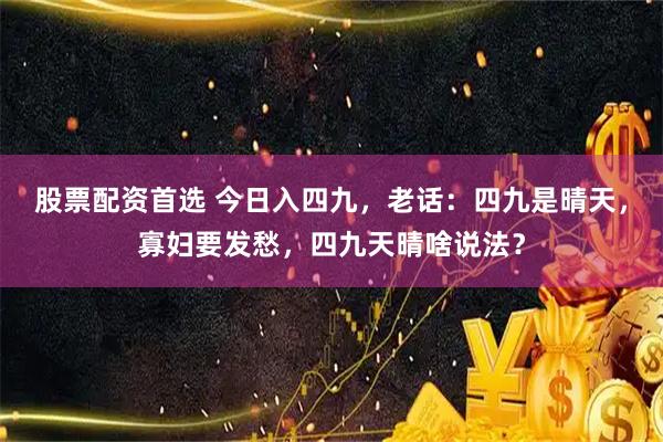 股票配资首选 今日入四九，老话：四九是晴天，寡妇要发愁，四九天晴啥说法？