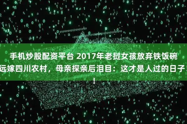 手机炒股配资平台 2017年老挝女孩放弃铁饭碗远嫁四川农村，母亲探亲后泪目：这才是人过的日子！