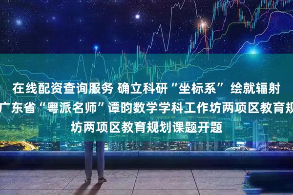 在线配资查询服务 确立科研“坐标系” 绘就辐射“函数图——广东省“粤派名师”谭昀数学学科工作坊两项区教育规划课题开题